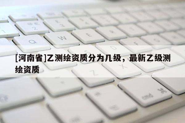 [河南省]乙測(cè)繪資質(zhì)分為幾級(jí)，最新乙級(jí)測(cè)繪資質(zhì)