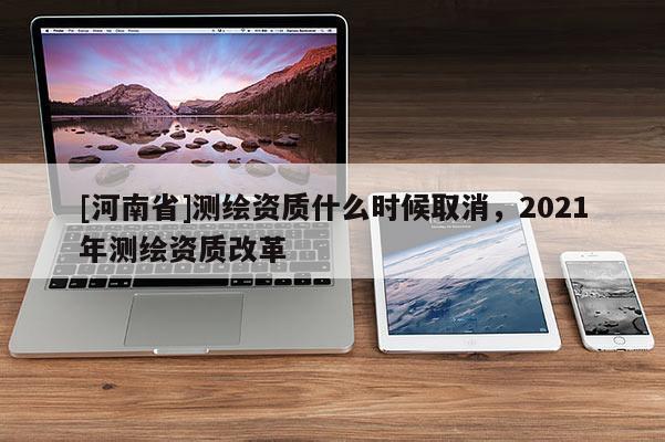 [河南省]測繪資質(zhì)什么時(shí)候取消，2021年測繪資質(zhì)改革