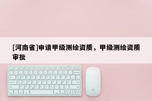[河南省]申請甲級測繪資質，甲級測繪資質審批
