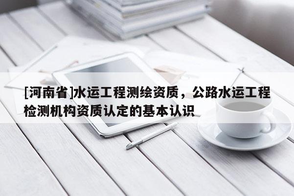 [河南省]水運工程測繪資質(zhì)，公路水運工程檢測機構(gòu)資質(zhì)認(rèn)定的基本認(rèn)識