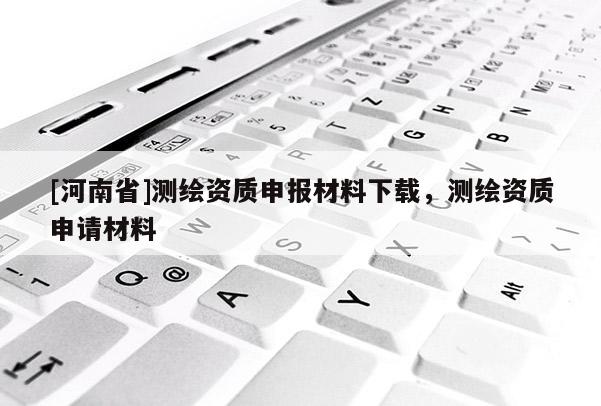 [河南省]測(cè)繪資質(zhì)申報(bào)材料下載，測(cè)繪資質(zhì)申請(qǐng)材料