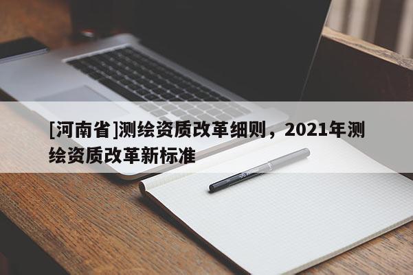 [河南省]測繪資質(zhì)改革細(xì)則，2021年測繪資質(zhì)改革新標(biāo)準(zhǔn)
