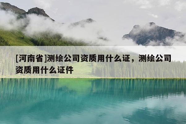 [河南省]測繪公司資質用什么證，測繪公司資質用什么證件