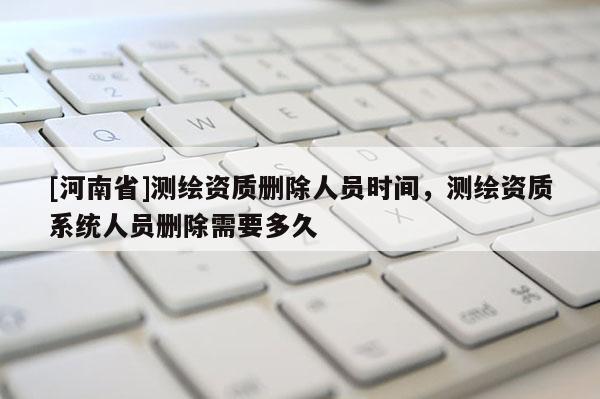 [河南省]測繪資質刪除人員時間，測繪資質系統人員刪除需要多久