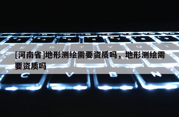 [河南省]地形測繪需要資質(zhì)嗎，地形測繪需要資質(zhì)嗎