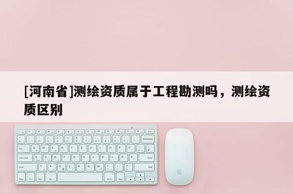 [河南省]測繪資質屬于工程勘測嗎，測繪資質區別