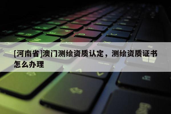 [河南省]澳門測繪資質認定，測繪資質證書怎么辦理