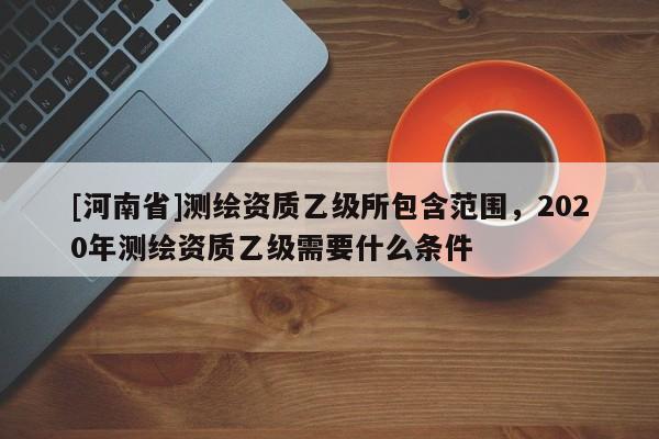 [河南省]測繪資質乙級所包含范圍，2020年測繪資質乙級需要什么條件