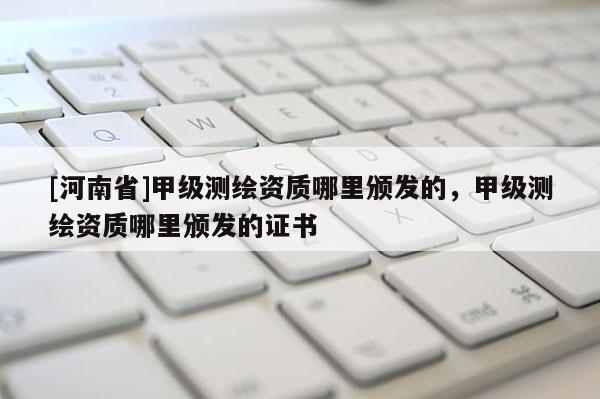 [河南省]甲級測繪資質哪里頒發的，甲級測繪資質哪里頒發的證書