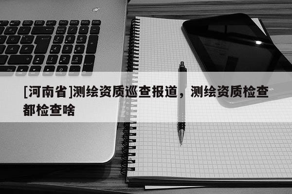 [河南省]測(cè)繪資質(zhì)巡查報(bào)道，測(cè)繪資質(zhì)檢查都檢查啥