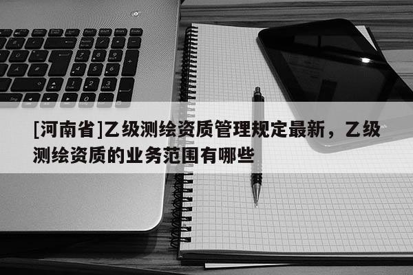 [河南省]乙級測繪資質(zhì)管理規(guī)定最新，乙級測繪資質(zhì)的業(yè)務(wù)范圍有哪些