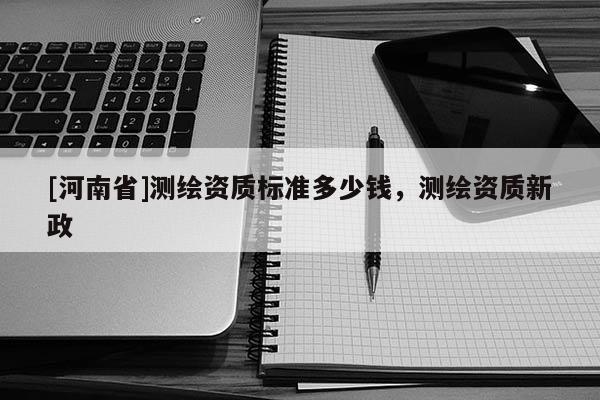 [河南省]測(cè)繪資質(zhì)標(biāo)準(zhǔn)多少錢，測(cè)繪資質(zhì)新政