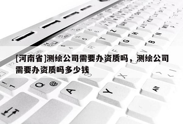 [河南省]測繪公司需要辦資質(zhì)嗎，測繪公司需要辦資質(zhì)嗎多少錢