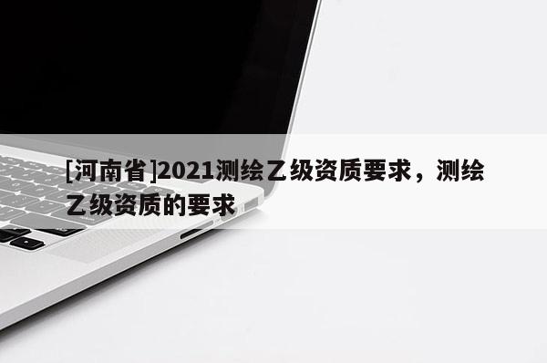[河南省]2021測繪乙級資質要求，測繪乙級資質的要求