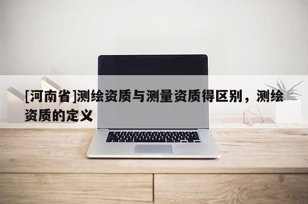 [河南省]測(cè)繪資質(zhì)與測(cè)量資質(zhì)得區(qū)別，測(cè)繪資質(zhì)的定義