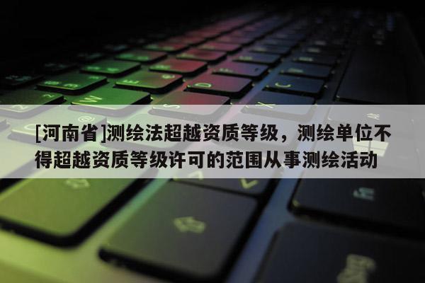 [河南省]測(cè)繪法超越資質(zhì)等級(jí)，測(cè)繪單位不得超越資質(zhì)等級(jí)許可的范圍從事測(cè)繪活動(dòng)