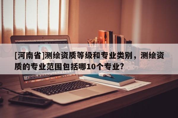 [河南省]測繪資質等級和專業類別，測繪資質的專業范圍包括哪10個專業?