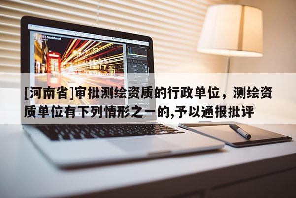 [河南省]審批測(cè)繪資質(zhì)的行政單位，測(cè)繪資質(zhì)單位有下列情形之一的,予以通報(bào)批評(píng)