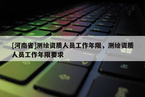 [河南省]測繪資質(zhì)人員工作年限，測繪資質(zhì)人員工作年限要求