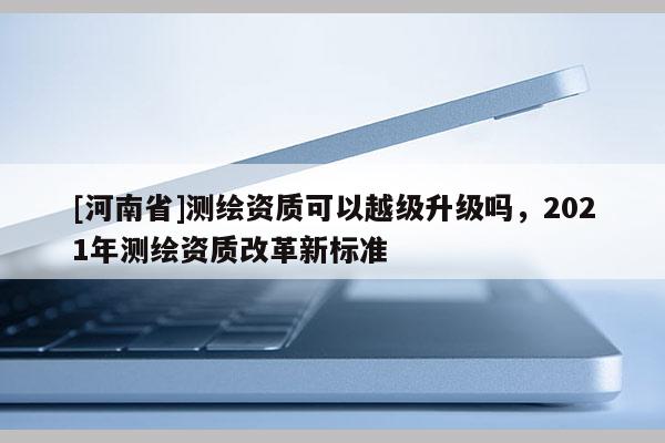 [河南省]測繪資質(zhì)可以越級(jí)升級(jí)嗎，2021年測繪資質(zhì)改革新標(biāo)準(zhǔn)
