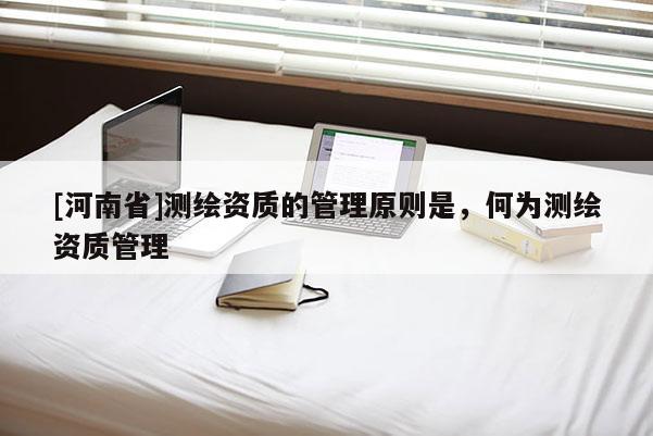 [河南省]測(cè)繪資質(zhì)的管理原則是，何為測(cè)繪資質(zhì)管理