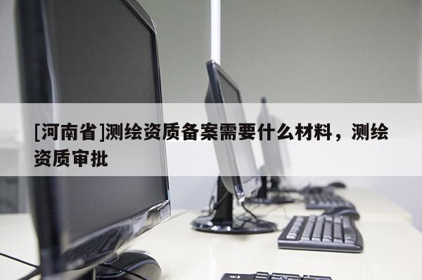 [河南省]測繪資質備案需要什么材料，測繪資質審批