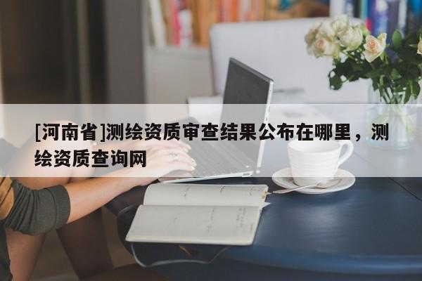 [河南省]測繪資質審查結果公布在哪里，測繪資質查詢網