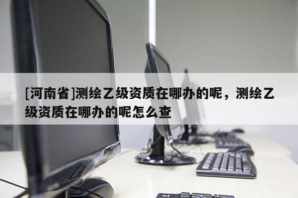 [河南省]測繪乙級資質在哪辦的呢，測繪乙級資質在哪辦的呢怎么查