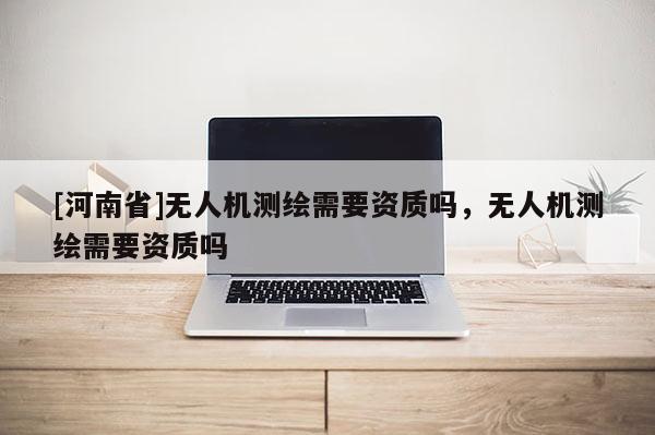 [河南省]無人機測繪需要資質嗎，無人機測繪需要資質嗎