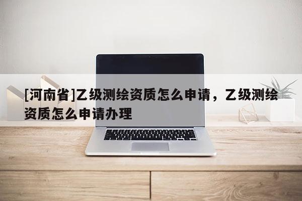 [河南省]乙級測繪資質怎么申請，乙級測繪資質怎么申請辦理