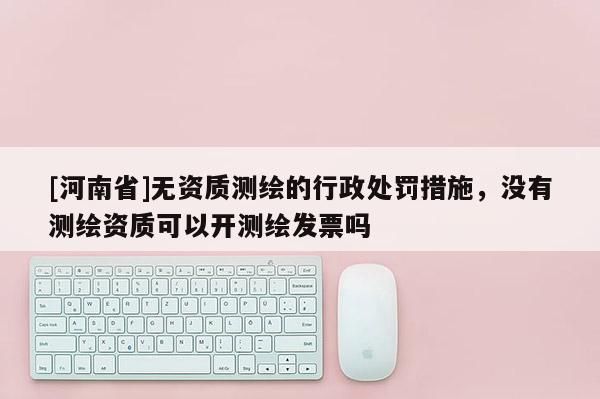 [河南省]無資質測繪的行政處罰措施，沒有測繪資質可以開測繪發票嗎