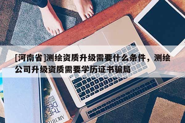 [河南省]測繪資質升級需要什么條件，測繪公司升級資質需要學歷證書騙局