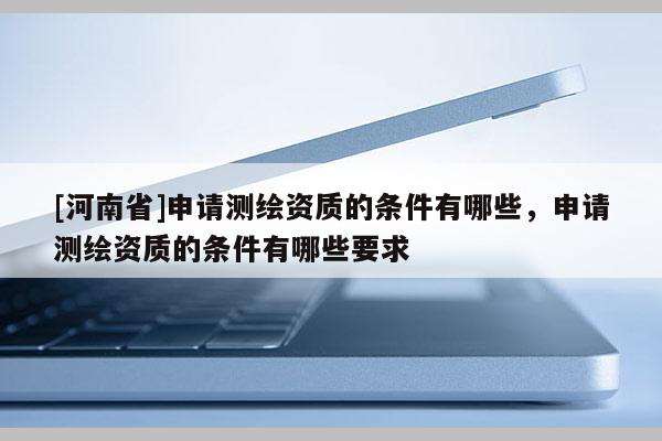 [河南省]申請測繪資質的條件有哪些，申請測繪資質的條件有哪些要求