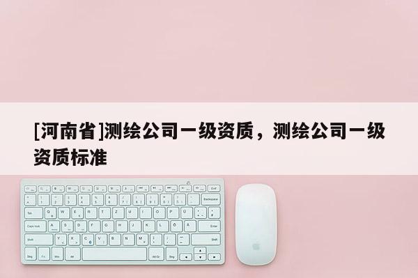 [河南省]測(cè)繪公司一級(jí)資質(zhì)，測(cè)繪公司一級(jí)資質(zhì)標(biāo)準(zhǔn)