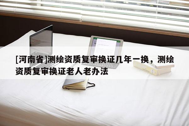 [河南省]測(cè)繪資質(zhì)復(fù)審換證幾年一換，測(cè)繪資質(zhì)復(fù)審換證老人老辦法