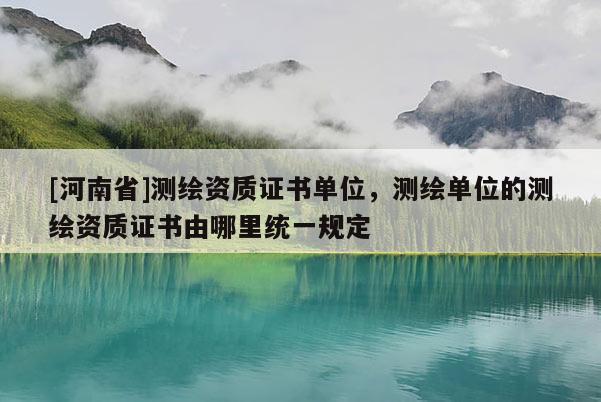 [河南省]測繪資質(zhì)證書單位，測繪單位的測繪資質(zhì)證書由哪里統(tǒng)一規(guī)定