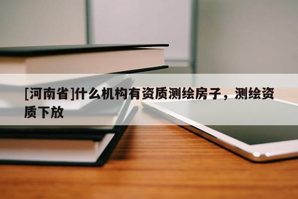 [河南省]什么機構(gòu)有資質(zhì)測繪房子，測繪資質(zhì)下放