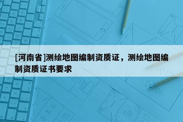 [河南省]測繪地圖編制資質證，測繪地圖編制資質證書要求