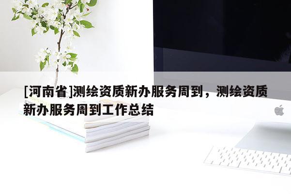 [河南省]測繪資質新辦服務周到，測繪資質新辦服務周到工作總結