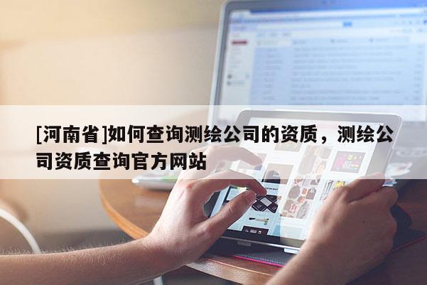 [河南省]如何查詢測繪公司的資質(zhì)，測繪公司資質(zhì)查詢官方網(wǎng)站