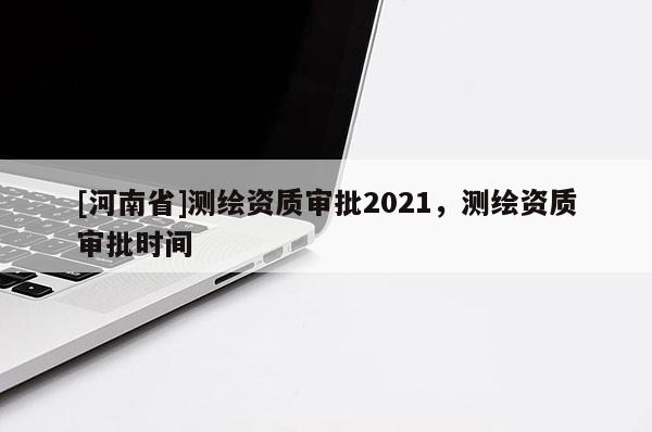 [河南省]測繪資質審批2021，測繪資質審批時間