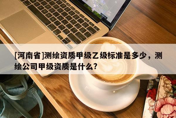 [河南省]測繪資質甲級乙級標準是多少，測繪公司甲級資質是什么?