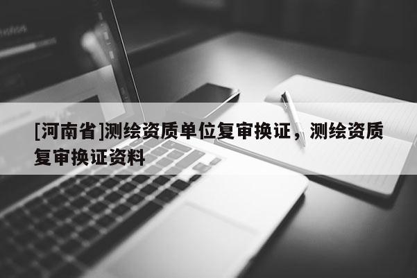 [河南省]測繪資質(zhì)單位復(fù)審換證，測繪資質(zhì)復(fù)審換證資料