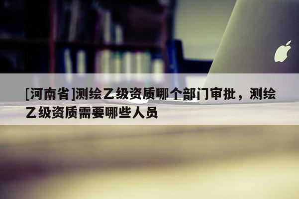 [河南省]測繪乙級資質哪個部門審批，測繪乙級資質需要哪些人員