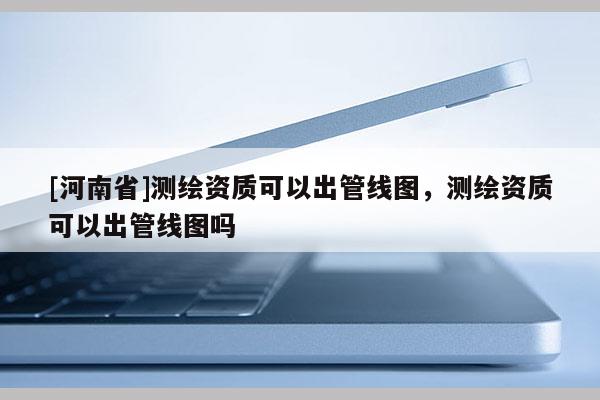 [河南省]測繪資質可以出管線圖，測繪資質可以出管線圖嗎