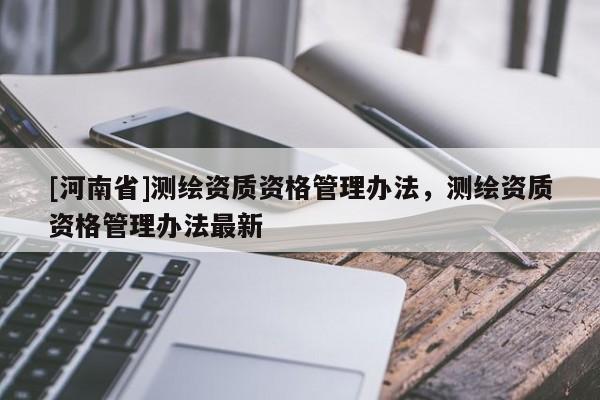 [河南省]測繪資質(zhì)資格管理辦法，測繪資質(zhì)資格管理辦法最新