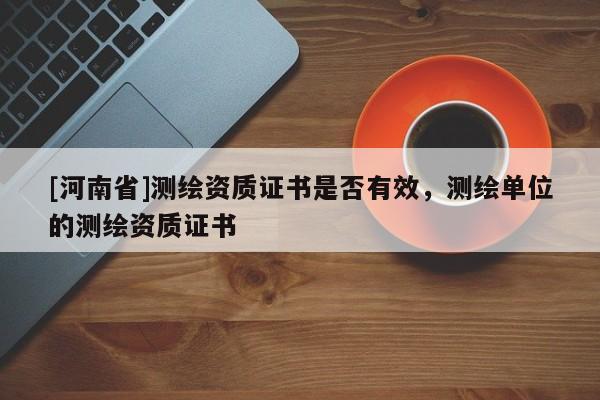 [河南省]測繪資質證書是否有效，測繪單位的測繪資質證書