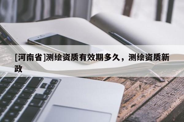 [河南省]測繪資質有效期多久，測繪資質新政