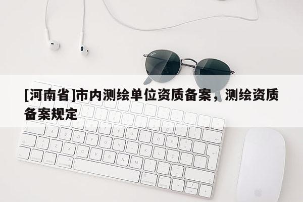 [河南省]市內(nèi)測繪單位資質(zhì)備案，測繪資質(zhì)備案規(guī)定