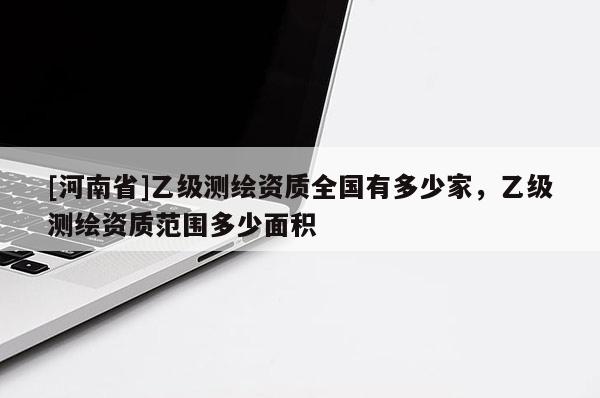 [河南省]乙級測繪資質全國有多少家，乙級測繪資質范圍多少面積